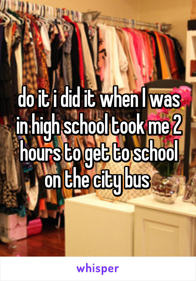 do it i did it when I was in high school took me 2 hours to get to school on the city bus 