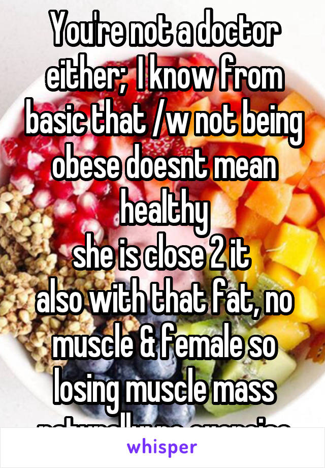 You're not a doctor either;  I know from basic that /w not being obese doesnt mean healthy
she is close 2 it 
also with that fat, no muscle & female so losing muscle mass naturally; no exercise