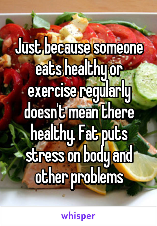 Just because someone eats healthy or exercise regularly doesn't mean there healthy. Fat puts stress on body and other problems