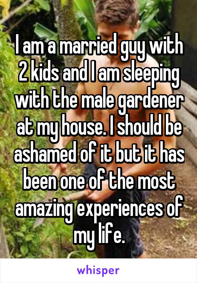 I am a married guy with 2 kids and I am sleeping with the male gardener at my house. I should be ashamed of it but it has been one of the most amazing experiences of my life.