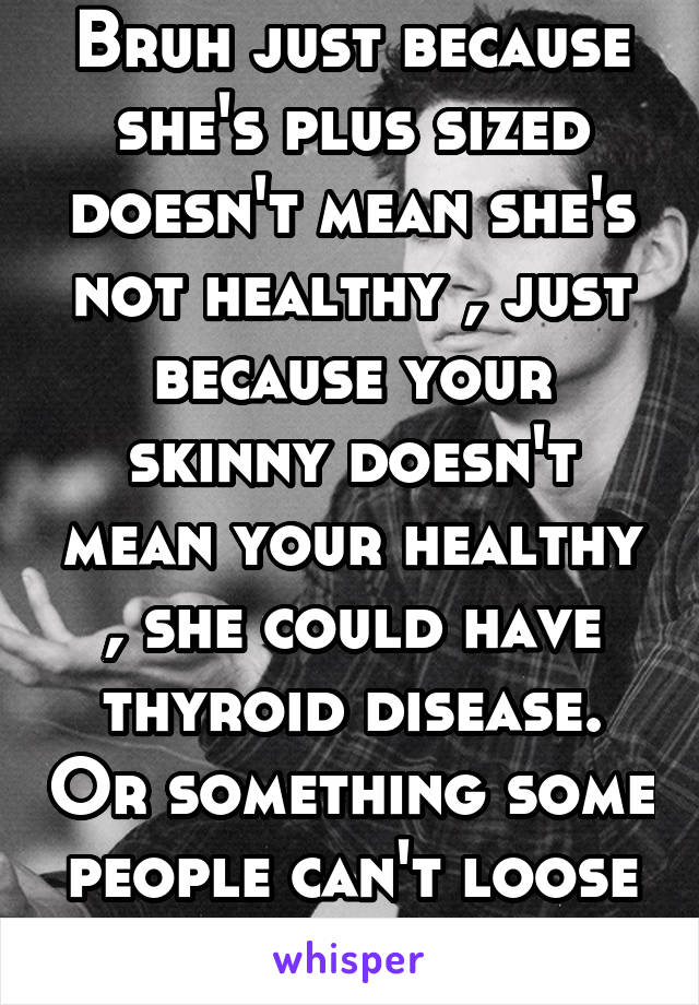 Bruh just because she's plus sized doesn't mean she's not healthy , just because your skinny doesn't mean your healthy , she could have thyroid disease. Or something some people can't loose weight