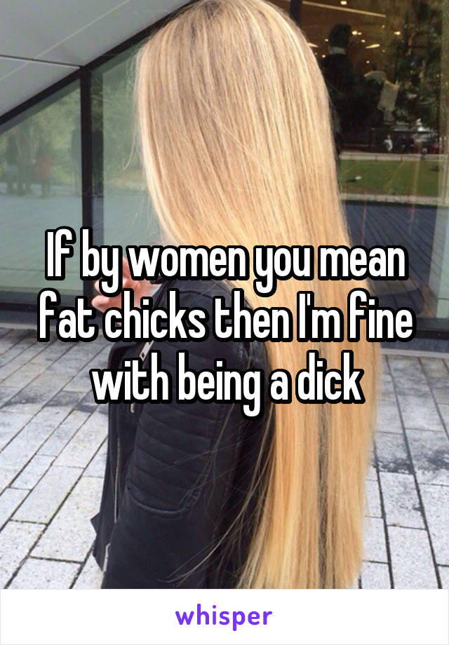 If by women you mean fat chicks then I'm fine with being a dick