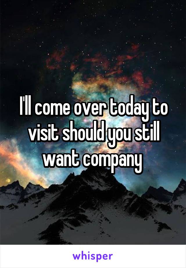 I'll come over today to visit should you still want company 