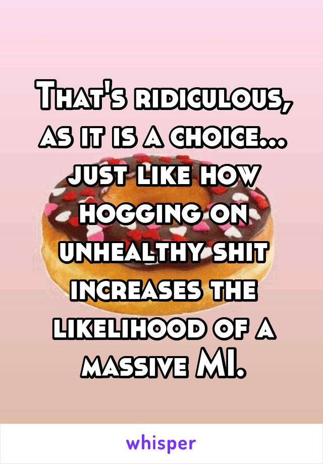 That's ridiculous, as it is a choice... just like how hogging on unhealthy shit increases the likelihood of a massive MI.