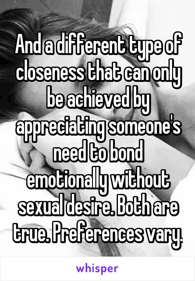 And a different type of closeness that can only be achieved by appreciating someone's need to bond emotionally without sexual desire. Both are true. Preferences vary.