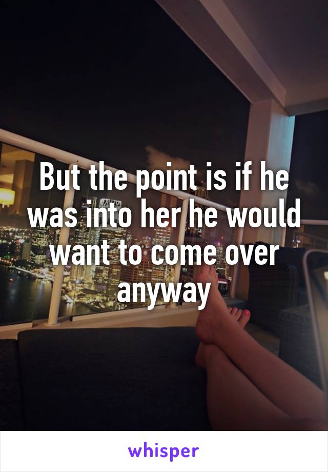But the point is if he was into her he would want to come over anyway