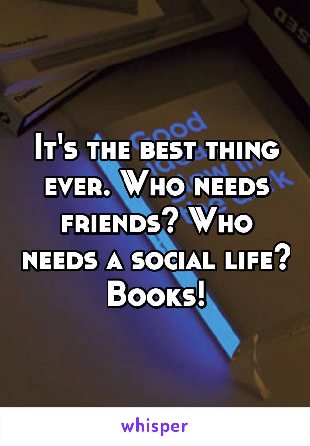 It's the best thing ever. Who needs friends? Who needs a social life? Books!