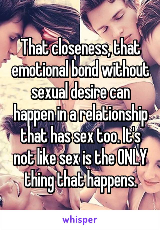 That closeness, that emotional bond without sexual desire can happen in a relationship that has sex too. It's not like sex is the ONLY thing that happens.