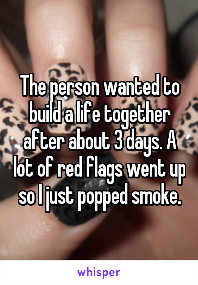 The person wanted to build a life together after about 3 days. A lot of red flags went up so I just popped smoke.