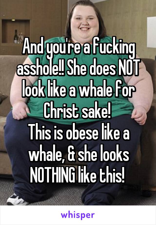 And you're a fucking asshole!! She does NOT look like a whale for Christ sake! 
This is obese like a whale, & she looks NOTHING like this! 