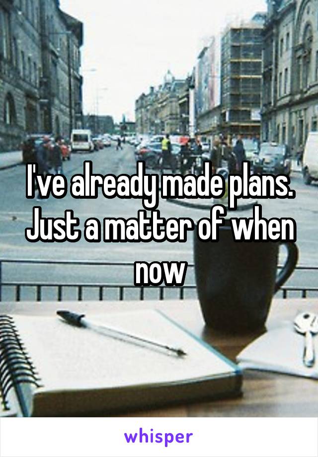 I've already made plans. Just a matter of when now