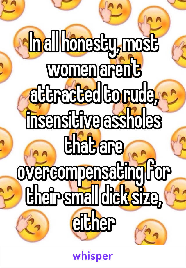 In all honesty, most women aren't attracted to rude, insensitive assholes that are overcompensating for their small dick size, either