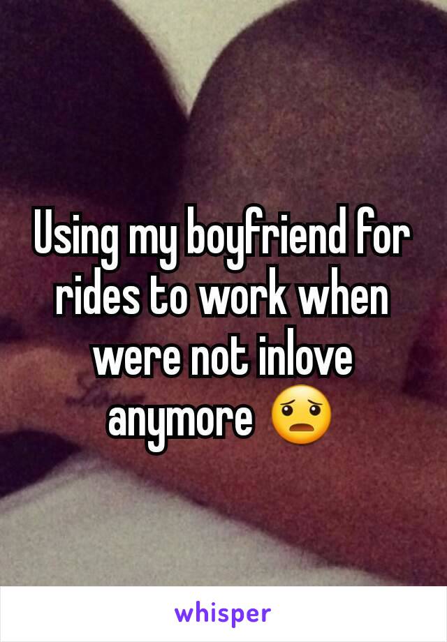 Using my boyfriend for rides to work when were not inlove anymore 😦