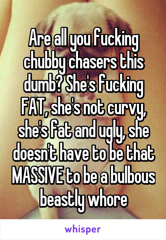 Are all you fucking chubby chasers this dumb? She's fucking FAT, she's not curvy, she's fat and ugly, she doesn't have to be that MASSIVE to be a bulbous beastly whore