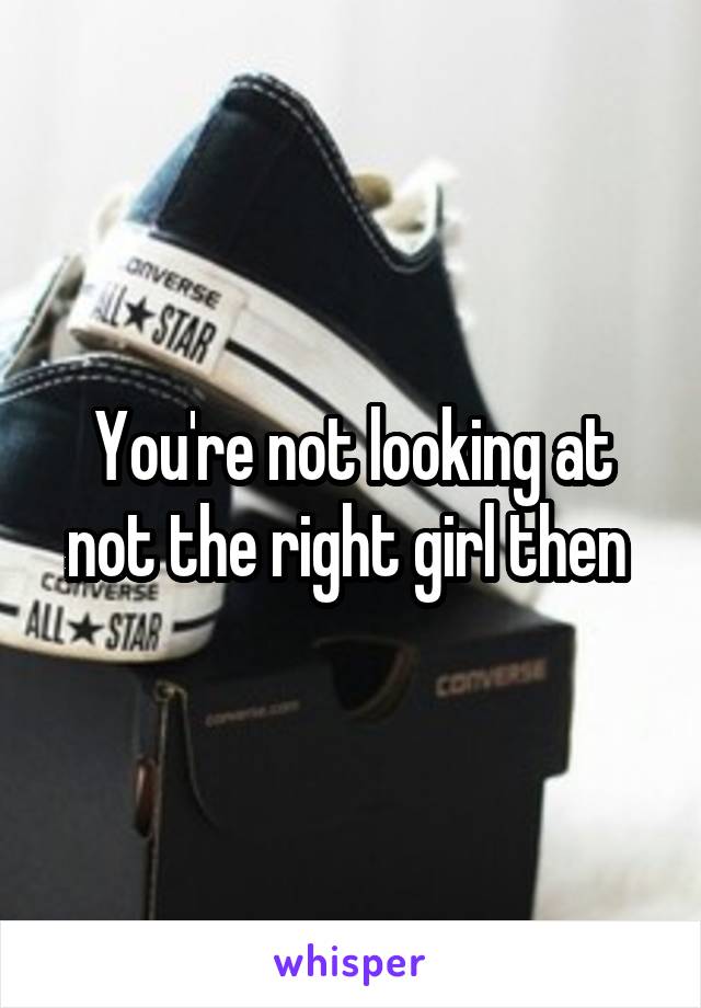 You're not looking at not the right girl then 