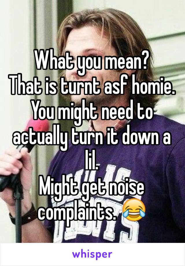 What you mean? 
That is turnt asf homie.
You might need to actually turn it down a lil.
Might get noise complaints. 😂