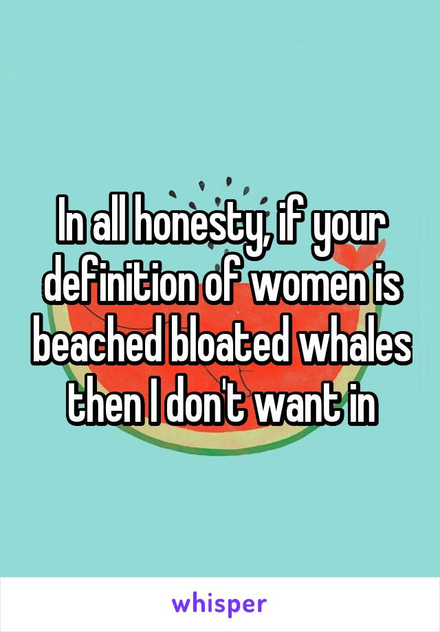 In all honesty, if your definition of women is beached bloated whales then I don't want in