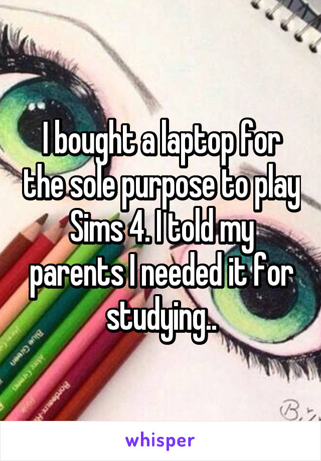 I bought a laptop for the sole purpose to play Sims 4. I told my parents I needed it for studying..