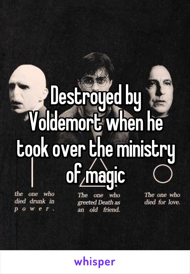 Destroyed by Voldemort when he took over the ministry of magic