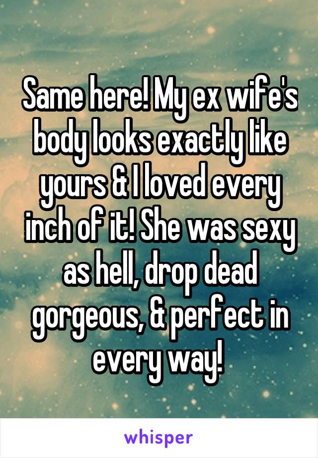 Same here! My ex wife's body looks exactly like yours & I loved every inch of it! She was sexy as hell, drop dead gorgeous, & perfect in every way! 