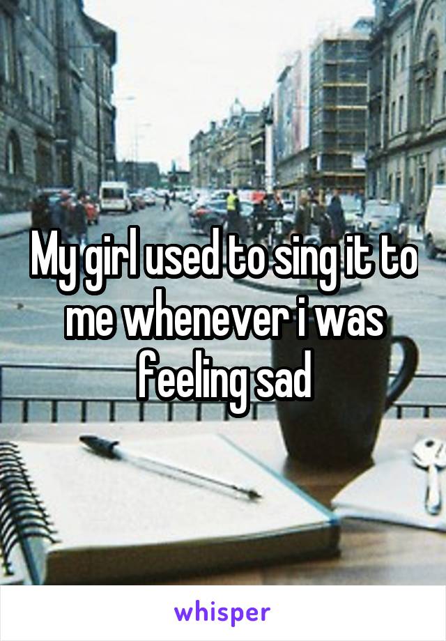 My girl used to sing it to me whenever i was feeling sad