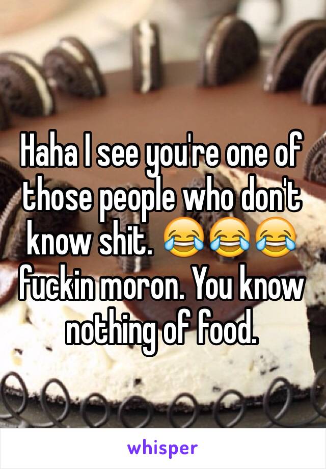 Haha I see you're one of those people who don't know shit. 😂😂😂 fuckin moron. You know nothing of food. 