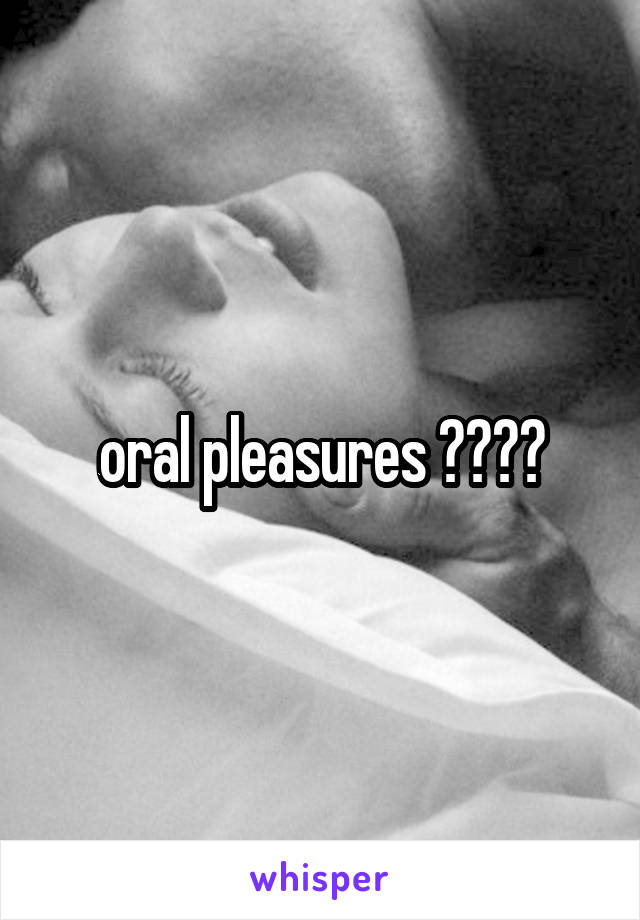 oral pleasures ????