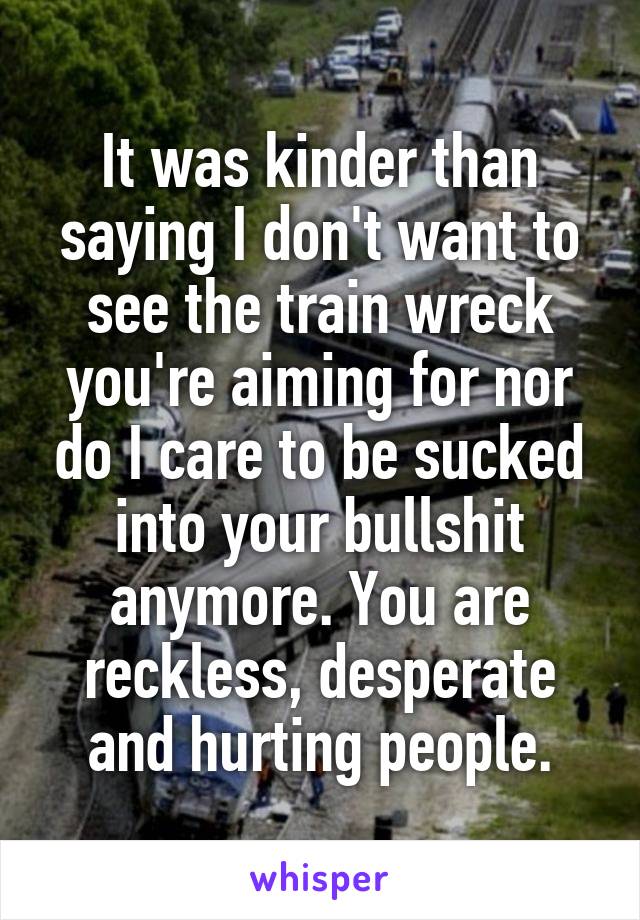 It was kinder than saying I don't want to see the train wreck you're aiming for nor do I care to be sucked into your bullshit anymore. You are reckless, desperate and hurting people.