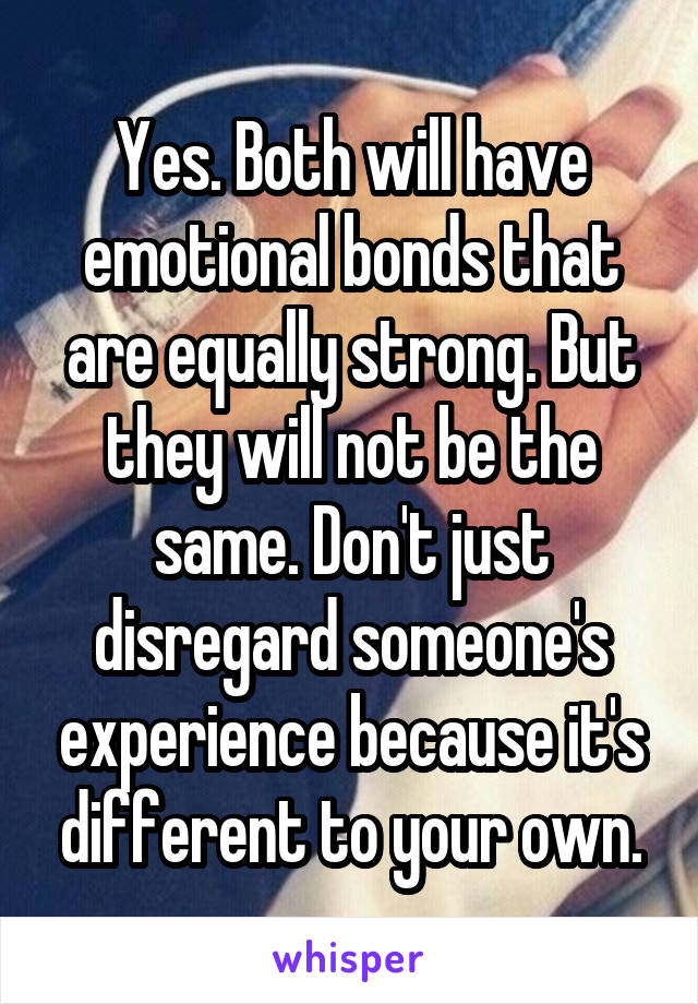 Yes. Both will have emotional bonds that are equally strong. But they will not be the same. Don't just disregard someone's experience because it's different to your own.