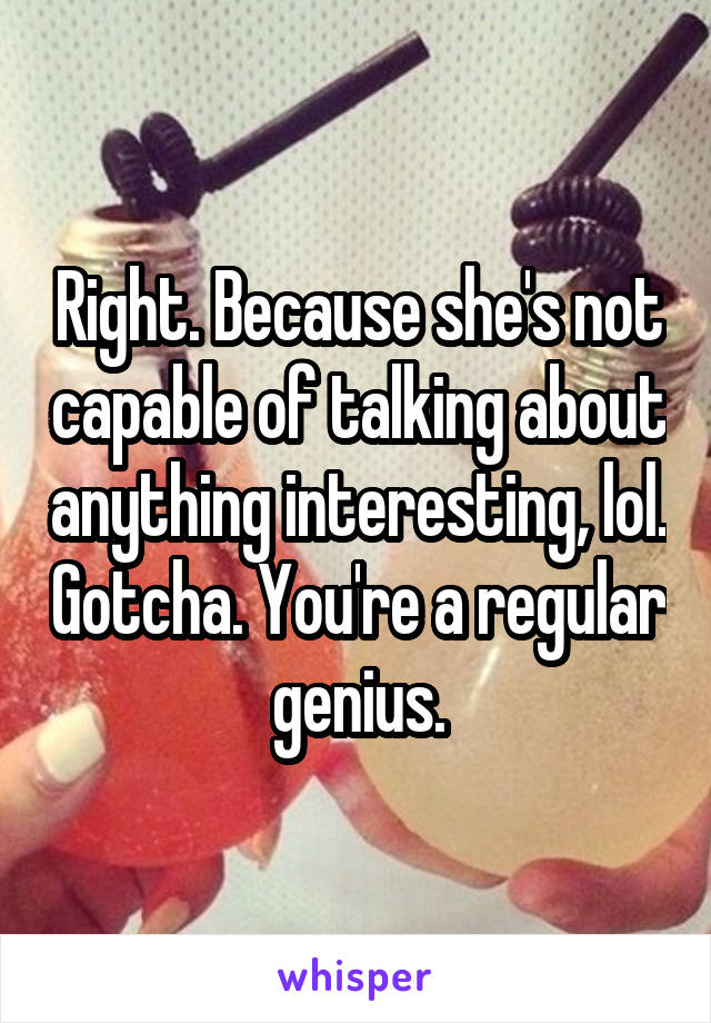 Right. Because she's not capable of talking about anything interesting, lol. Gotcha. You're a regular genius.