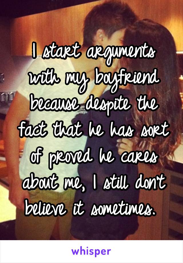 I start arguments with my boyfriend because despite the fact that he has sort of proved he cares about me, I still don't believe it sometimes. 