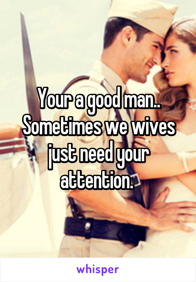 Your a good man.. Sometimes we wives just need your attention. 