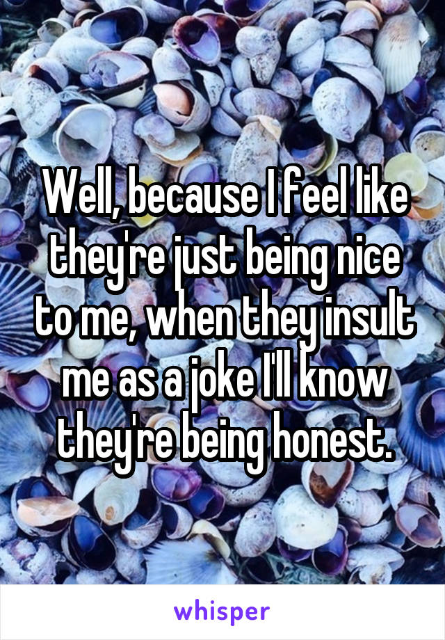 Well, because I feel like they're just being nice to me, when they insult me as a joke I'll know they're being honest.