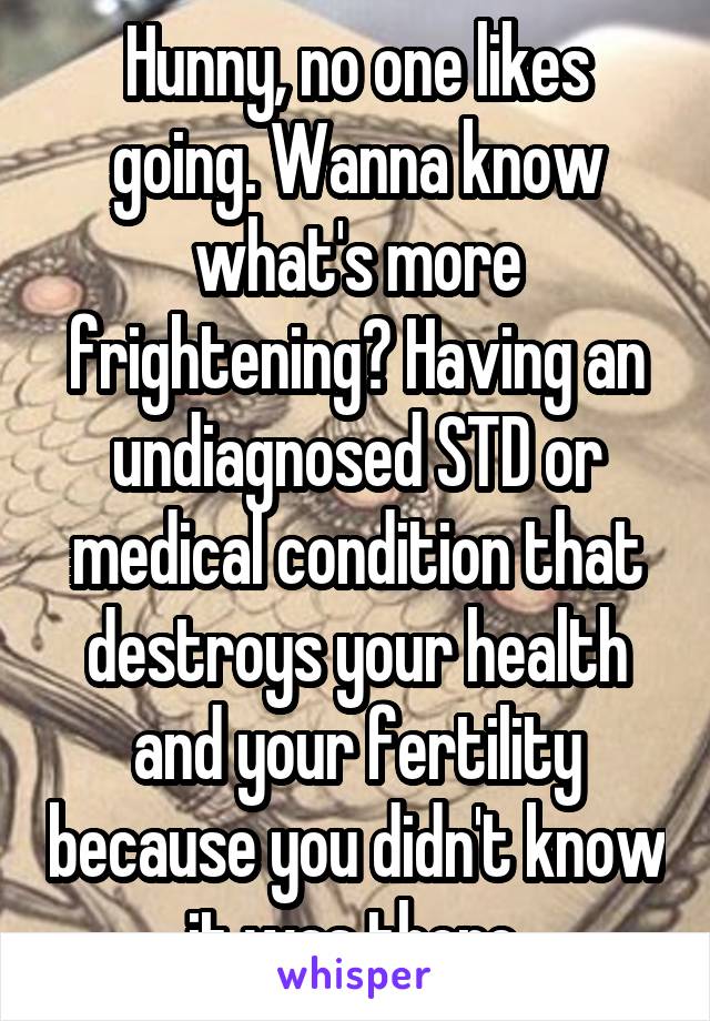 Hunny, no one likes going. Wanna know what's more frightening? Having an undiagnosed STD or medical condition that destroys your health and your fertility because you didn't know it was there.