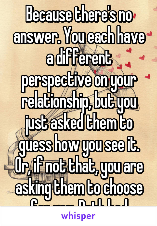 Because there's no answer. You each have a different perspective on your relationship, but you just asked them to guess how you see it. Or, if not that, you are asking them to choose for you. Both bad