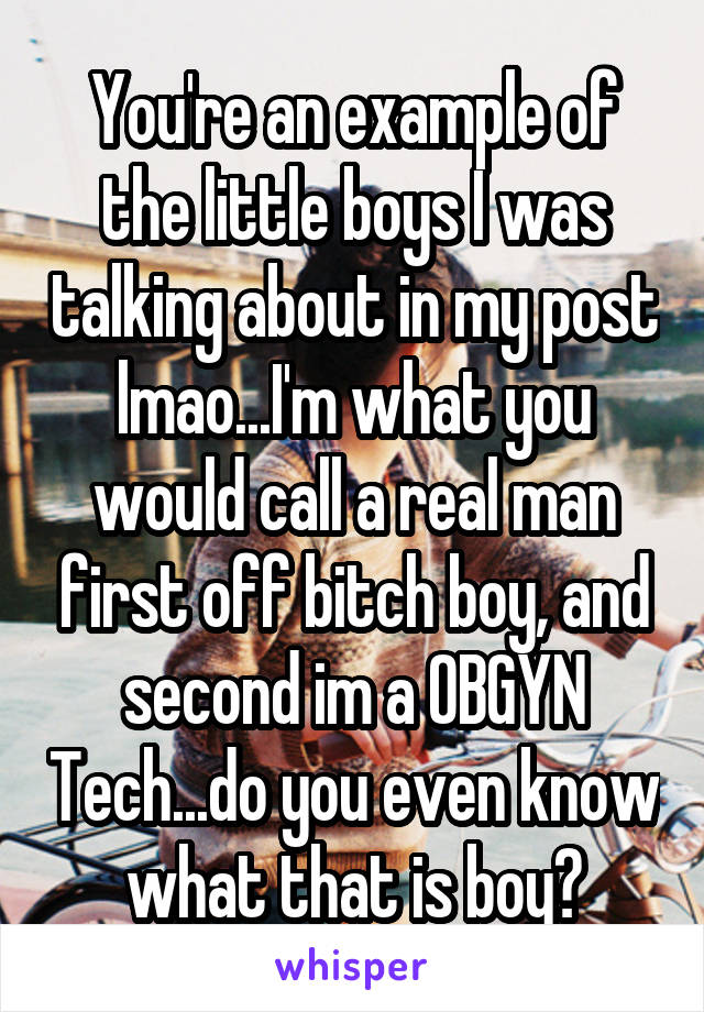 You're an example of the little boys I was talking about in my post lmao...I'm what you would call a real man first off bitch boy, and second im a OBGYN Tech...do you even know what that is boy?