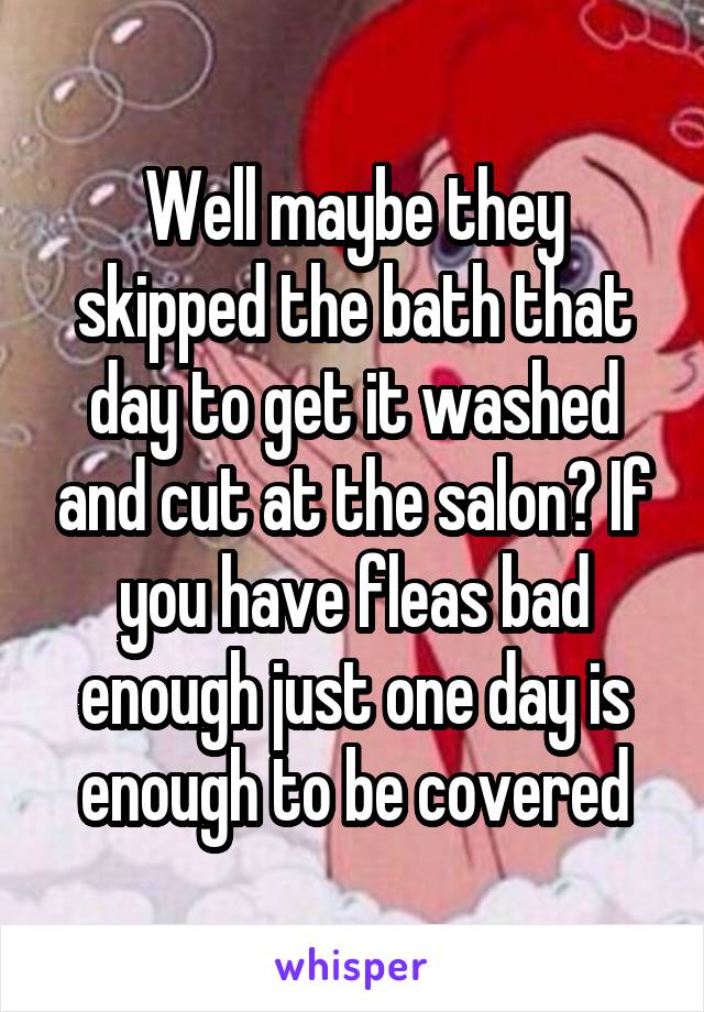 Well maybe they skipped the bath that day to get it washed and cut at the salon? If you have fleas bad enough just one day is enough to be covered