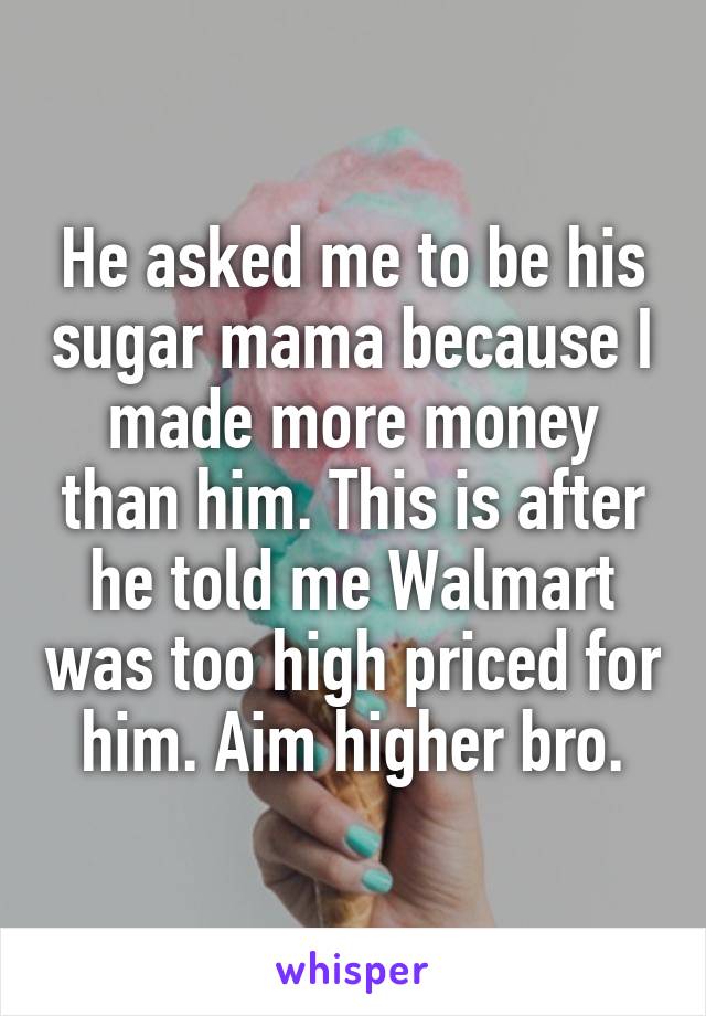 He asked me to be his sugar mama because I made more money than him. This is after he told me Walmart was too high priced for him. Aim higher bro.