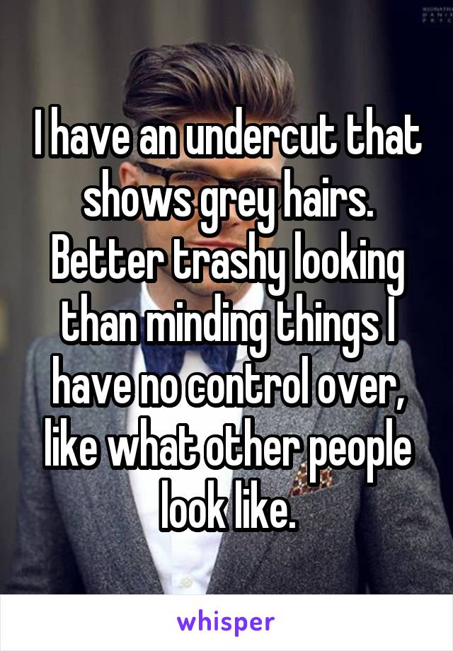 I have an undercut that shows grey hairs. Better trashy looking than minding things I have no control over, like what other people look like.