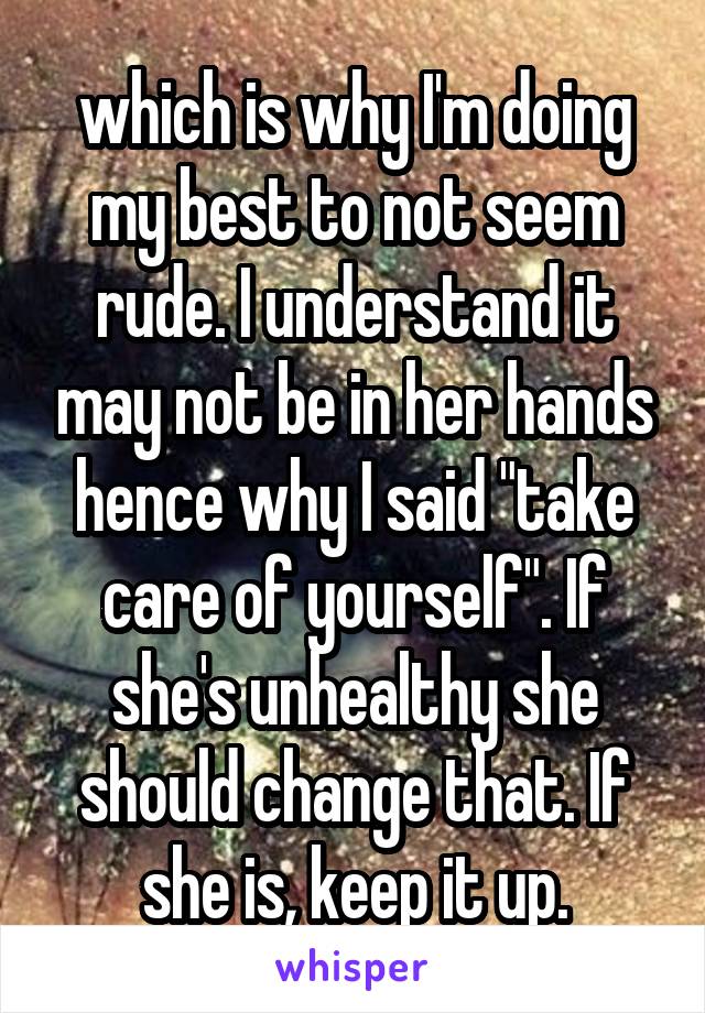 which is why I'm doing my best to not seem rude. I understand it may not be in her hands hence why I said "take care of yourself". If she's unhealthy she should change that. If she is, keep it up.