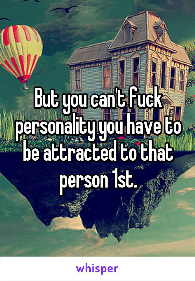 But you can't fuck personality you have to be attracted to that person 1st.