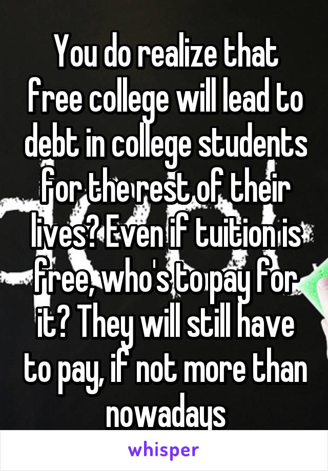 You do realize that free college will lead to debt in college students for the rest of their lives? Even if tuition is free, who's to pay for it? They will still have to pay, if not more than nowadays