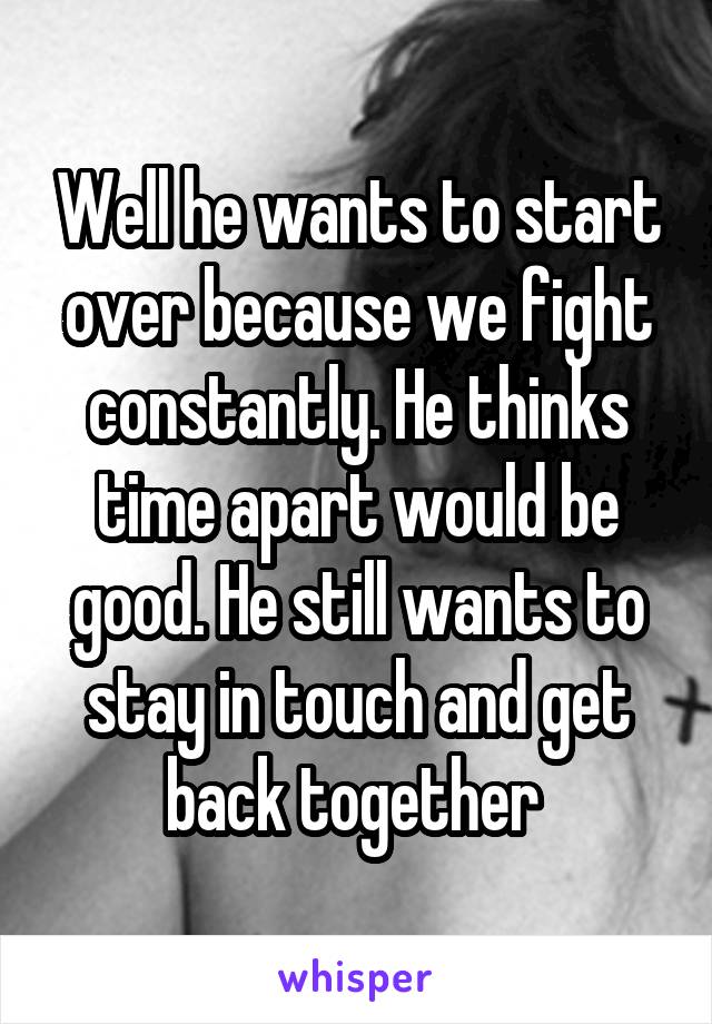 Well he wants to start over because we fight constantly. He thinks time apart would be good. He still wants to stay in touch and get back together 