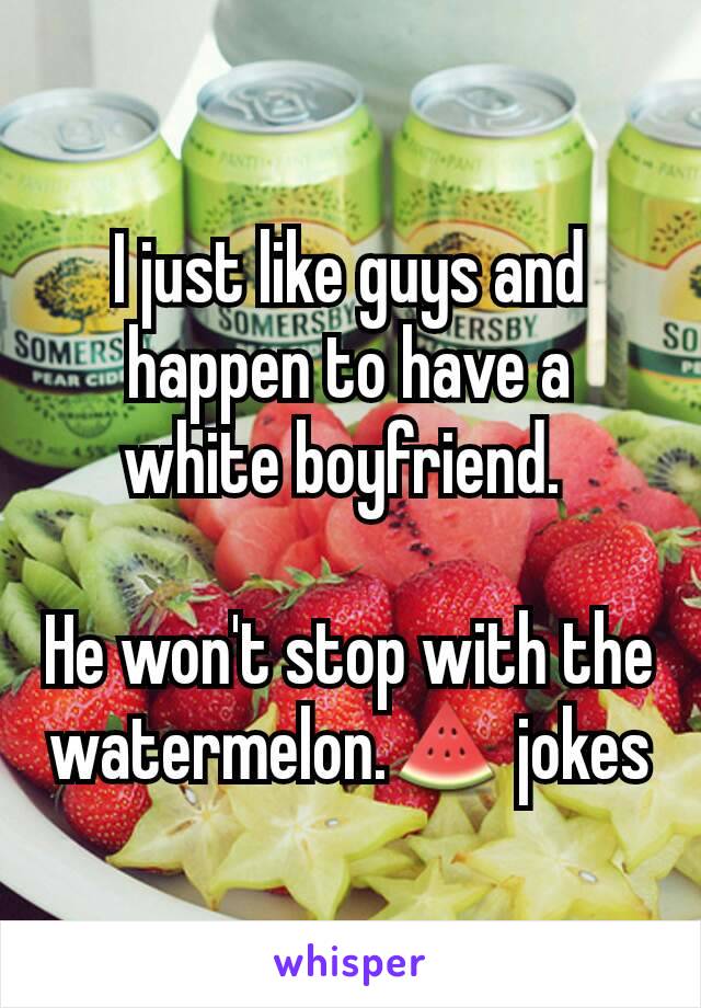 I just like guys and happen to have a white boyfriend. 

He won't stop with the watermelon.🍉 jokes