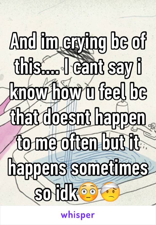 And im crying bc of this.... I cant say i know how u feel bc that doesnt happen to me often but it happens sometimes so idk😳🤕