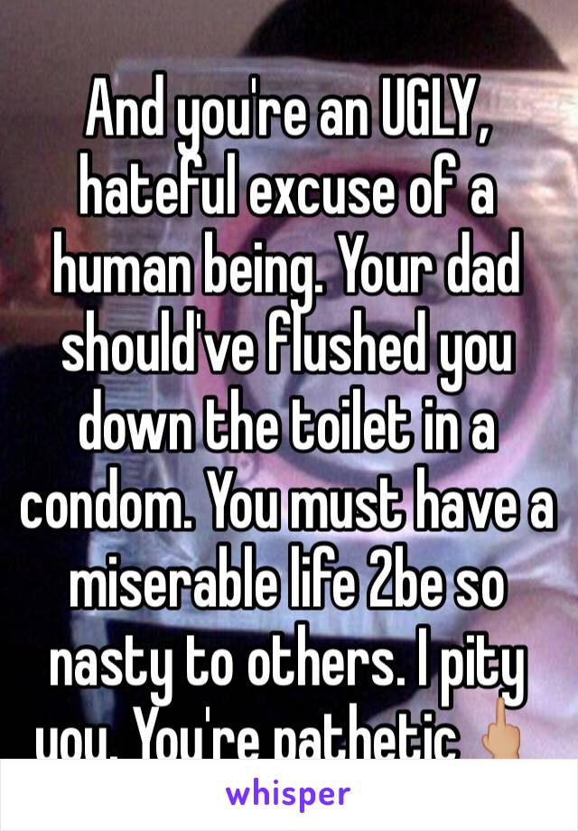 And you're an UGLY, hateful excuse of a human being. Your dad should've flushed you down the toilet in a condom. You must have a miserable life 2be so nasty to others. I pity you. You're pathetic🖕🏼