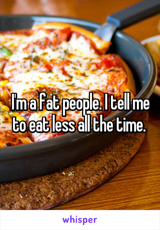 I'm a fat people. I tell me to eat less all the time. 