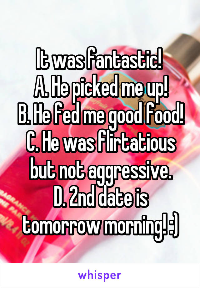 It was fantastic! 
A. He picked me up!
B. He fed me good food!
C. He was flirtatious but not aggressive.
D. 2nd date is tomorrow morning! :)