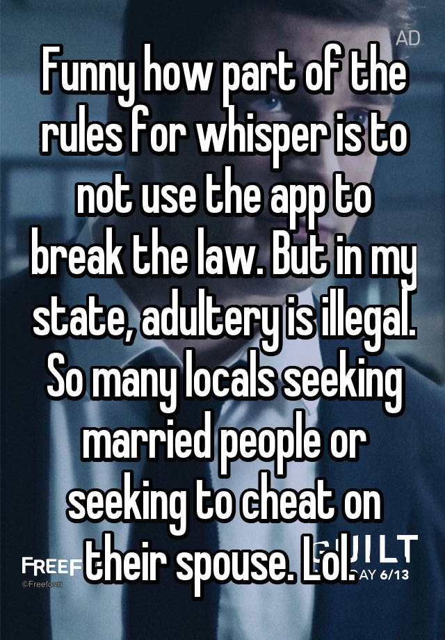 Funny how part of the rules for whisper is to not use the app to break the law. But in my state, adultery is illegal. So many locals seeking married people or seeking to cheat on their spouse. Lol. 