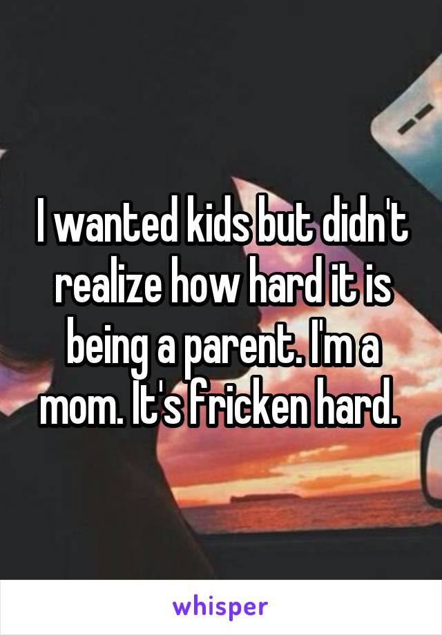 I wanted kids but didn't realize how hard it is being a parent. I'm a mom. It's fricken hard. 